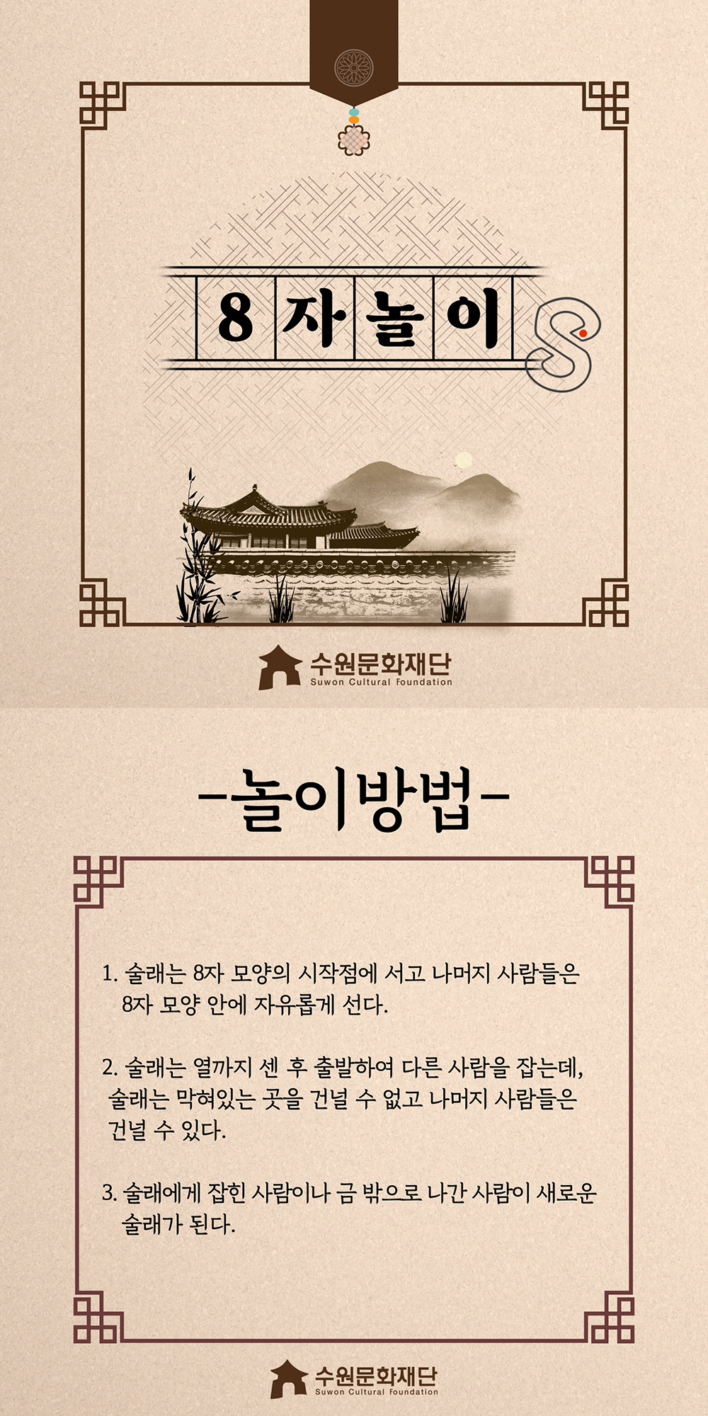 8자놀이 -놀이방법- 1.술래는 8자 모양의 시작점에서 서고 나머지 사람들은 8자 모양 안에 자유롭게 선다. 2.술래는 열까지 센 후 출발하여 다른 사람을 잡는데, 술래는 막혀있는 곳을 건널 수 없고 나머지 사람들은 건널 수 있다. 3.술래에게 잡힌 사람이나 금 밖으로 나간 사람이 새로운 술래가 된다.