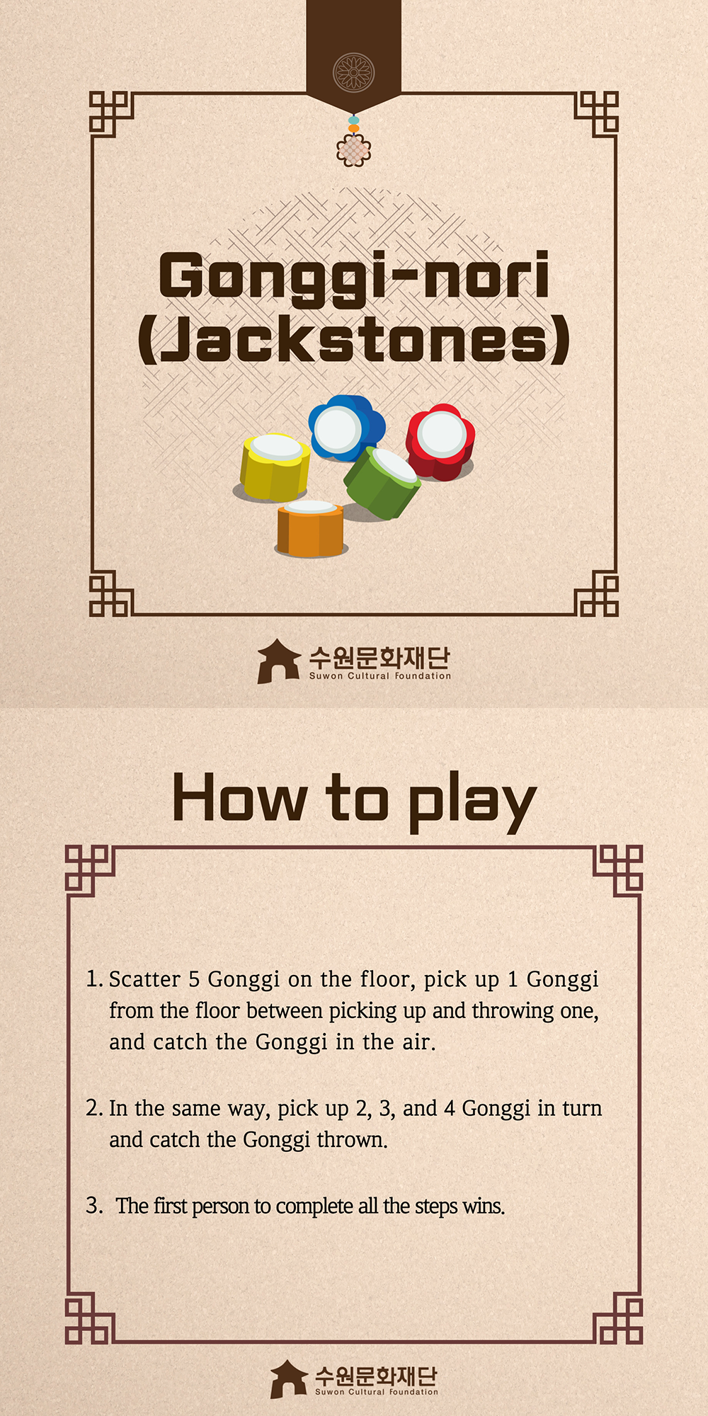 Gongggi-nori(Jackstones) -How to play- 1. Scatter 5 Gonggi on the floor, pick up 1 Gonggi from the floor between picking up and throwing one, and catch the Gonggi in the air. 2. In the same way, pick up 2, 3, and 4 Gonggi in turn and catch the Gonggi thrown. 3. The first person to complete all the steps wins.