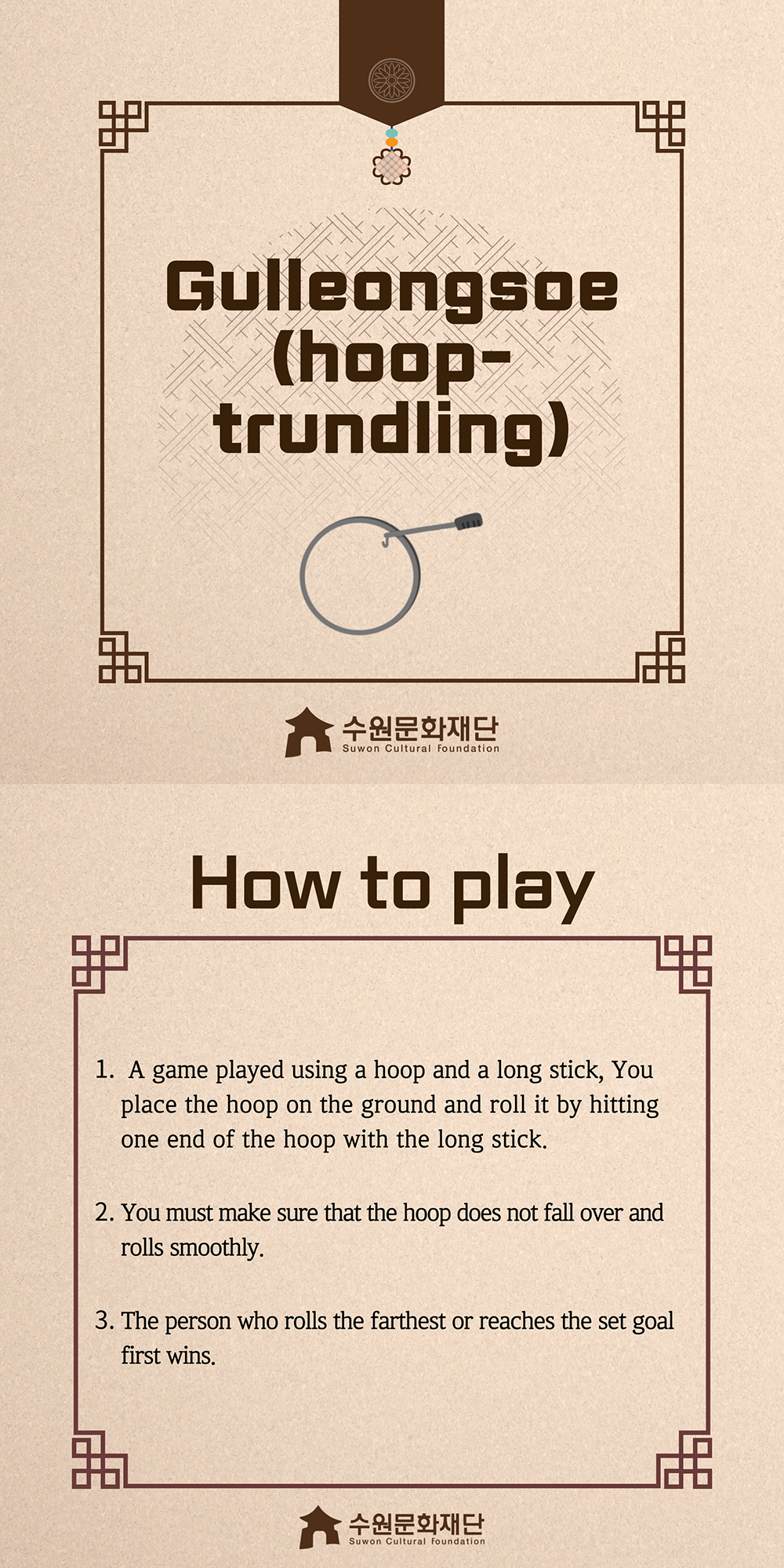 Gulleongsoe(hoop-trundling) -How to play- 1. A game played using a hoop and a long stick, You place the hoop on the ground and roll it by hitting one end of the hoop with the long stick. 2. You must make sure that the hoop does not fall over and rolls smoothly. 3. The person who rolls the farthest or reaches the set goal first wins.