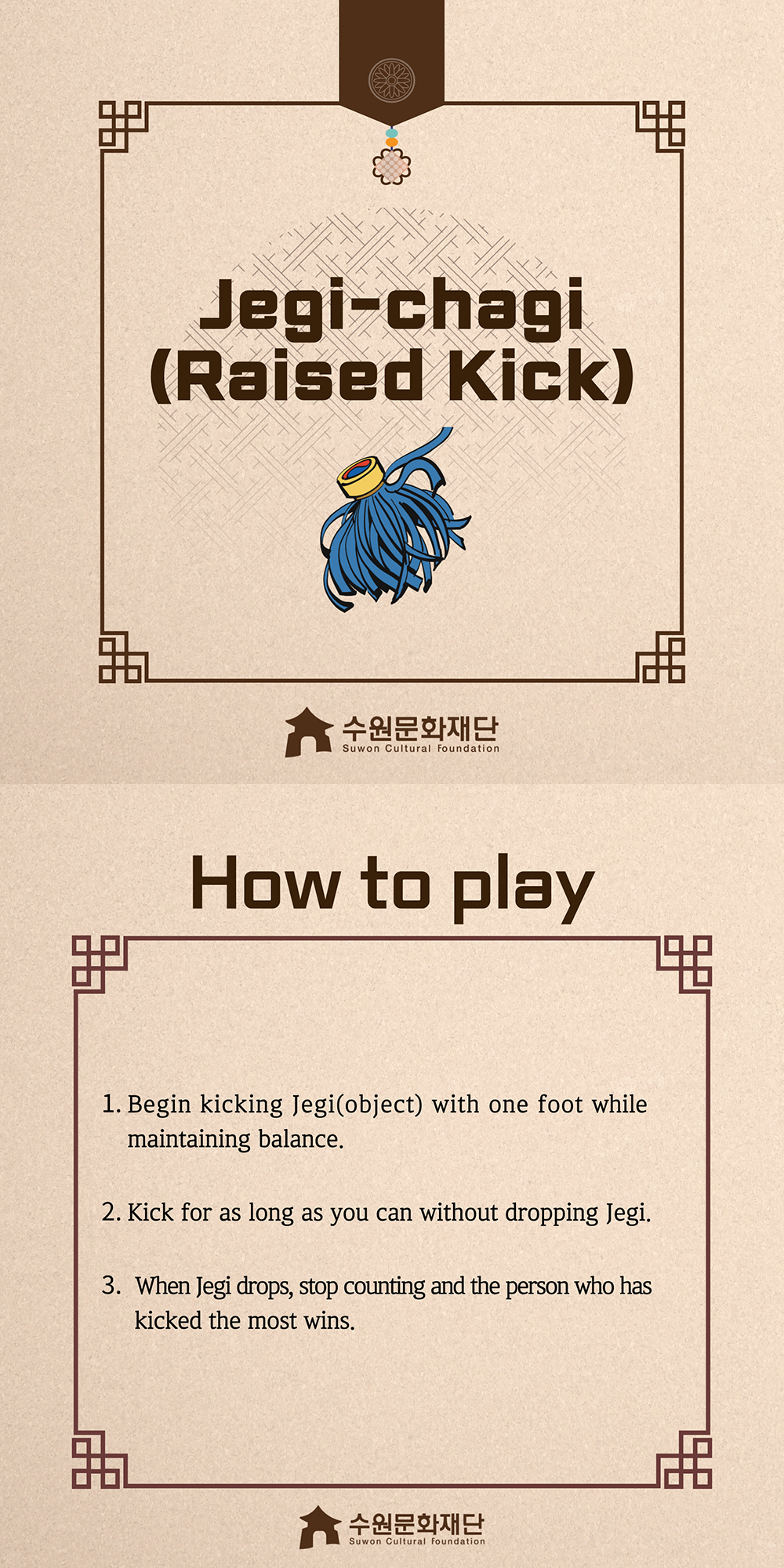 Jegi-chagi(Raised-Kick) -How to play- 1. Begin kicking Jegi(object) with one foot while maintaining balance. 2. Kick for as long as you can without dropping Jegi. 3. When Jegi drops, stop counting and the person who has kicked the most wins.