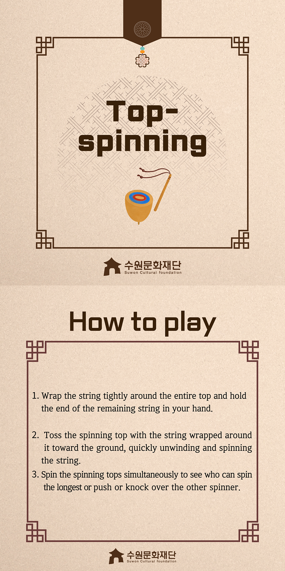 Top-spinning -How to play- 1. Wrap the string tightly around the entire top and hold the end of the remaining string in your hand. 2. Toss the spinning top with the string wrapped around it toward the ground, quickly unwinding and spinning the string. 3. Spin the spinning tops simultaneously to see who can spin the longest or push or knock over the other spinner.