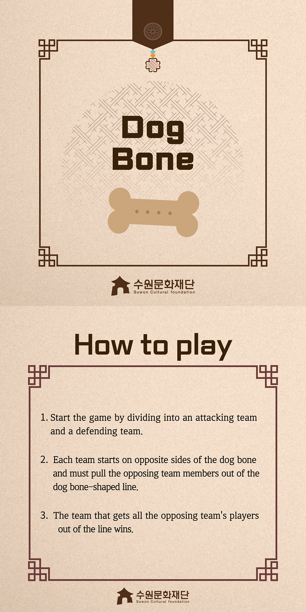 Dog Bone -How to play- 1. Start the game by dividing into an attacking team and a defending team. 2. Each team starts on opposite sides of the dog bone and must pull the opposing team members out of the dog bone-shaped line. 3. The team that gets all the opposing team's players out of the line wins.